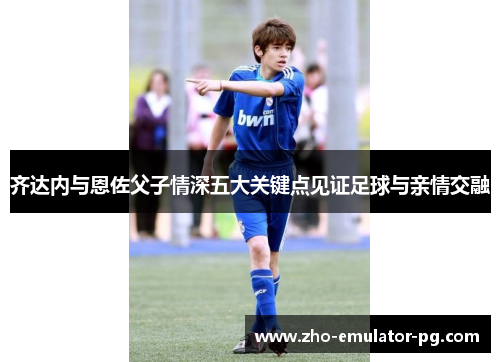 齐达内与恩佐父子情深五大关键点见证足球与亲情交融