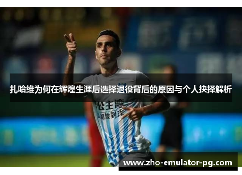 扎哈维为何在辉煌生涯后选择退役背后的原因与个人抉择解析