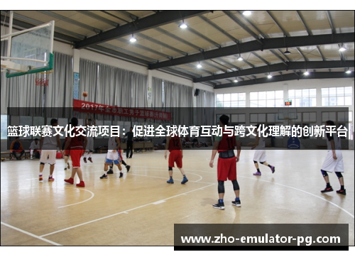 篮球联赛文化交流项目：促进全球体育互动与跨文化理解的创新平台