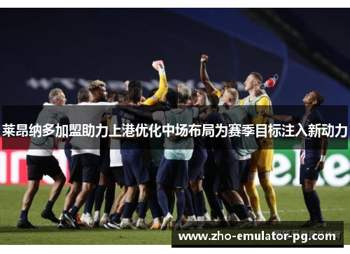 莱昂纳多加盟助力上港优化中场布局为赛季目标注入新动力