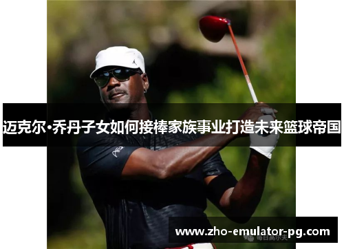 迈克尔·乔丹子女如何接棒家族事业打造未来篮球帝国