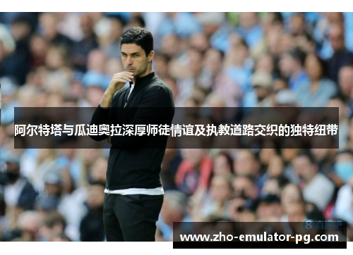 阿尔特塔与瓜迪奥拉深厚师徒情谊及执教道路交织的独特纽带 阿尔特塔与瓜迪奥拉深厚师徒情谊及执教道路交织的独特纽带