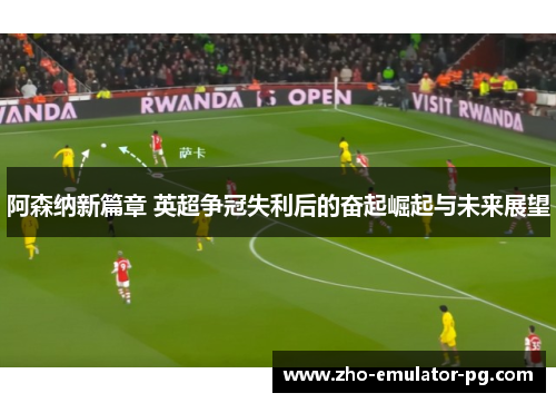 阿森纳新篇章 英超争冠失利后的奋起崛起与未来展望