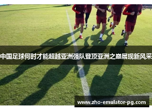 中国足球何时才能超越亚洲强队登顶亚洲之巅展现新风采