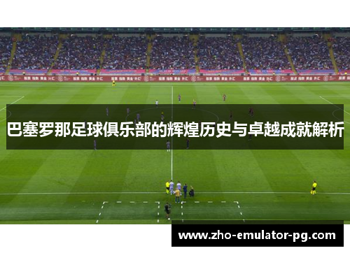 巴塞罗那足球俱乐部的辉煌历史与卓越成就解析