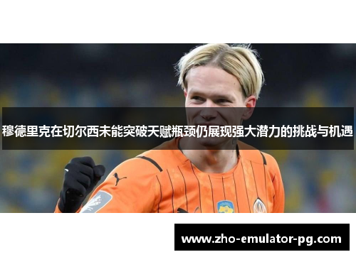 穆德里克在切尔西未能突破天赋瓶颈仍展现强大潜力的挑战与机遇