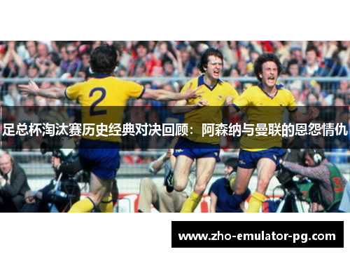 足总杯淘汰赛历史经典对决回顾:阿森纳与曼联的恩怨情仇 足总杯淘汰赛历史经典对决回顾:阿森纳与曼联的恩怨情仇