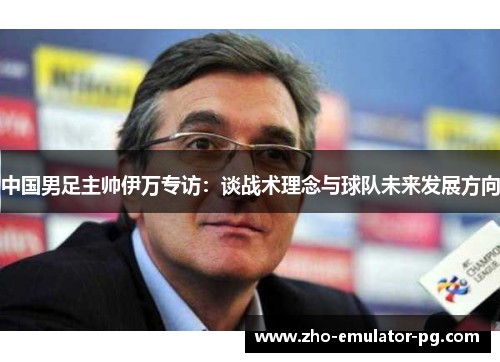 中国男足主帅伊万专访:谈战术理念与球队未来发展方向 中国男足主帅伊万专访:谈战术理念与球队未来发展方向