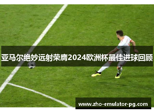 亚马尔绝妙远射荣膺2024欧洲杯最佳进球回顾 亚马尔绝妙远射荣膺2024欧洲杯最佳进球回顾